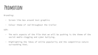 Promotion
Branding:
- Screen like box around text graphics
- Colour theme of red throughout the trailer
USP:
- The main aspects of the film that we will be pushing is the theme of the
social media vlogging and cyber bullying.
- Highlighting the ideas of online popularity and the competitive nature
surrounding that.
 