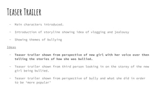 Teaser Trailer
- Main characters introduced.
- Introduction of storyline showing idea of vlogging and jealousy
- Showing themes of bullying
Ideas
- Teaser trailer shown from perspective of new girl with her voice over then
telling the stories of how she was bullied.
- Teaser trailer shown from third person looking in on the storey of the new
girl being bullied.
- Teaser trailer shown from perspective of bully and what she did in order
to be ‘more popular’
 