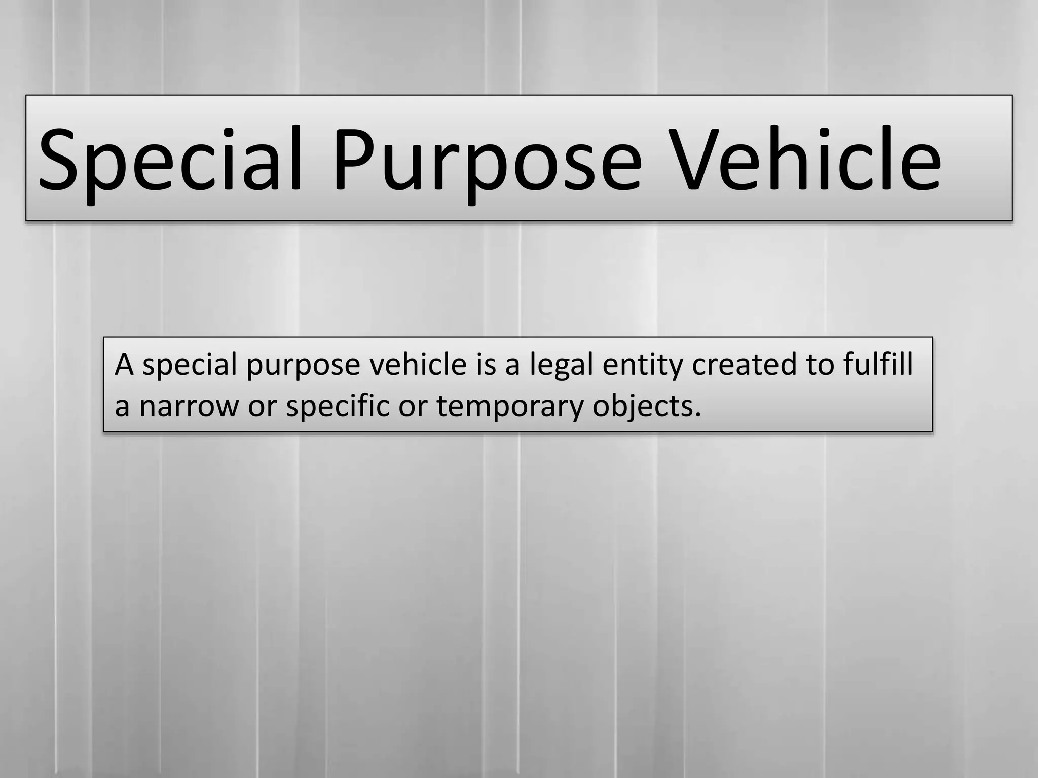 Special Purpose Vehicle
A special purpose vehicle is a legal entity created to fulfill
a narrow or specific or temporary objects.
 