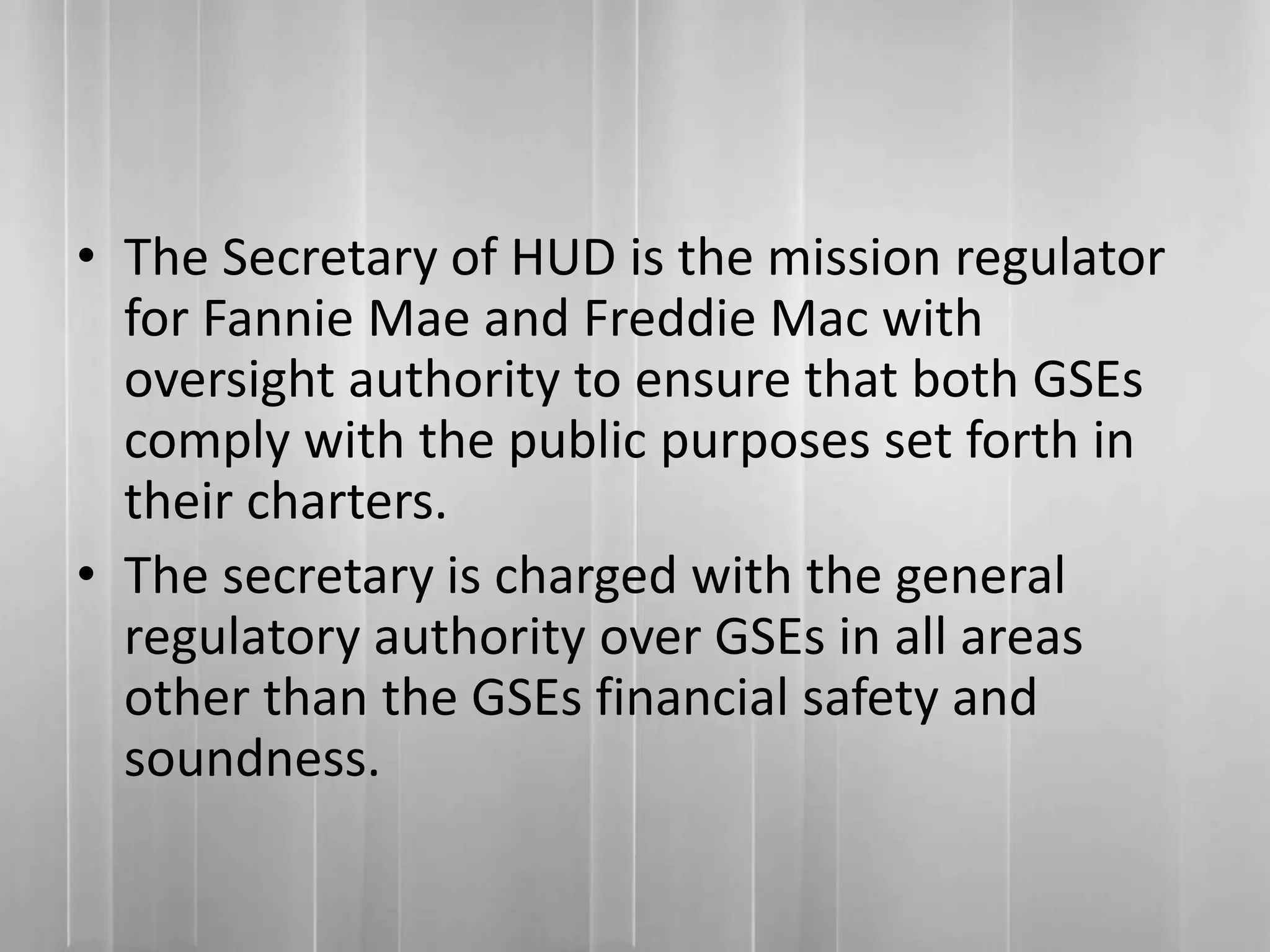 • The Secretary of HUD is the mission regulator
for Fannie Mae and Freddie Mac with
oversight authority to ensure that both GSEs
comply with the public purposes set forth in
their charters.
• The secretary is charged with the general
regulatory authority over GSEs in all areas
other than the GSEs financial safety and
soundness.
 