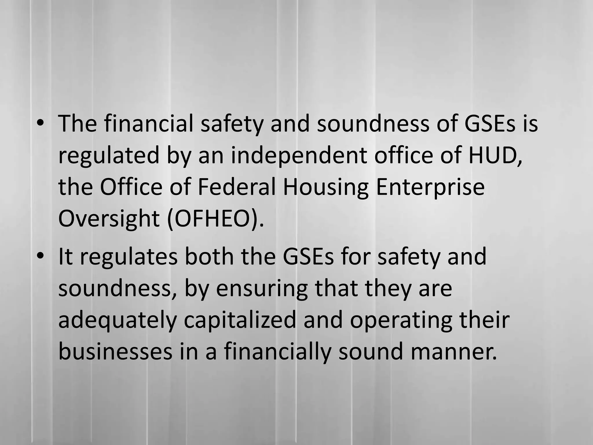 • The financial safety and soundness of GSEs is
regulated by an independent office of HUD,
the Office of Federal Housing Enterprise
Oversight (OFHEO).
• It regulates both the GSEs for safety and
soundness, by ensuring that they are
adequately capitalized and operating their
businesses in a financially sound manner.
 