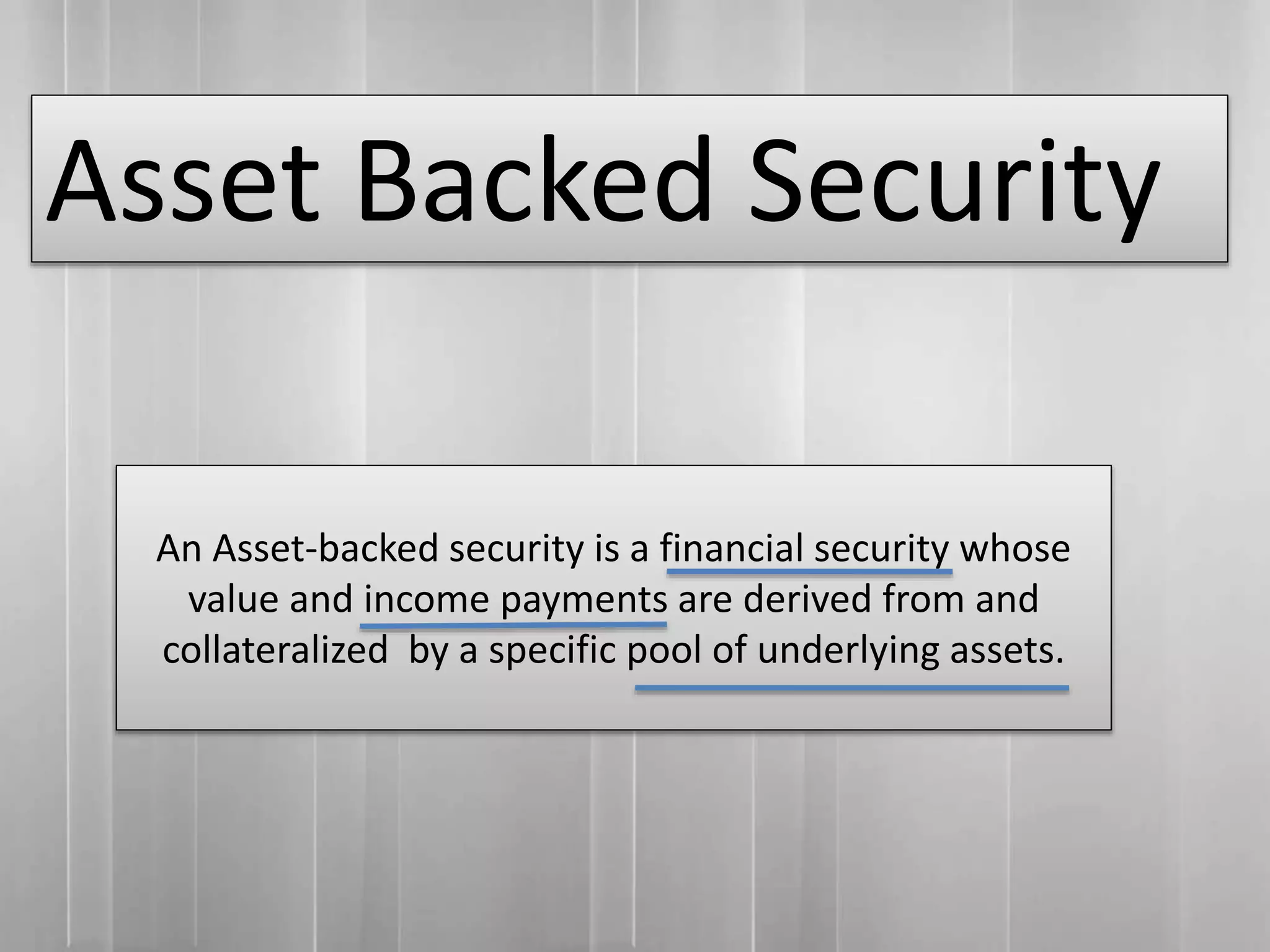 Asset Backed Security
An Asset-backed security is a financial security whose
value and income payments are derived from and
collateralized by a specific pool of underlying assets.
 