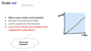 Scale out
● Make many nodes work together
● Manage the distributed nodes
● Let the system be fault-tolerant
● Learn how to divide your problems into
independent subproblems
But is that
possible?
 