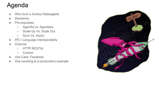 Agenda
● Who funk is Andrea Rabbaglietti
● Disclaimer
● Pre-requisites
○ Agentful vs. Agentless
○ Scale Up Vs. Scale Out
○ Sync Vs. Async
● IPC / Language interoperability
● Channel
○ HTTP RESTful
○ Custom
● Use Case: Facebook
● One (working & in-production) example
 