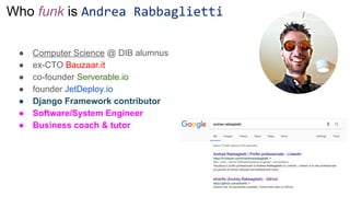 Who funk is Andrea Rabbaglietti
● Computer Science @ DIB alumnus
● ex-CTO Bauzaar.it
● co-founder Serverable.io
● founder JetDeploy.io
● Django Framework contributor
● Software/System Engineer
● Business coach & tutor
 
