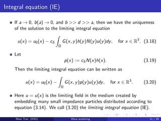 Integral equation (IE)
If a → 0, b(a) → 0, and b >> d >> a, then we have the uniqueness
of the solution to the limiting integral equation
u(x) = u0(x) − cS
Ω
G(x, y)h(y)N(y)u(y)dy, for x ∈ R3
. (3.18)
Let
p(x) := cS N(x)h(x). (3.19)
Then the limiting integral equation can be written as
u(x) = u0(x) −
Ω
G(x, y)p(y)u(y)dy, for x ∈ R3
. (3.20)
Here u = u(x) is the limiting ﬁeld in the medium created by
embedding many small impedance particles distributed according to
equation (3.14). We call (3.20) the limiting integral equation (IE).
Nhan Tran (KSU) Wave scattering 11 / 29
 