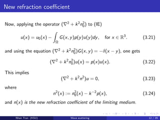 New refraction coeﬃcient
Now, applying the operator ( 2 + k2n2
0) to (IE)
u(x) = u0(x) −
Ω
G(x, y)p(y)u(y)dy, for x ∈ R3
. (3.21)
and using the equation ( 2 + k2n2
0)G(x, y) = −δ(x − y), one gets
( 2
+ k2
n2
0)u(x) = p(x)u(x). (3.22)
This implies
( 2
+ k2
n2
)u = 0, (3.23)
where
n2
(x) := n2
0(x) − k−2
p(x), (3.24)
and n(x) is the new refraction coeﬃcient of the limiting medium.
Nhan Tran (KSU) Wave scattering 12 / 29
 