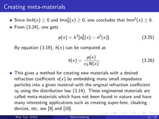 Creating meta-materials
Since Imh(x) ≤ 0 and Imn2
0(x) ≥ 0, one concludes that Imn2(x) ≥ 0.
From (3.24), one gets
p(x) = k2
[n2
0(x) − n2
(x)]. (3.25)
By equation (3.19), h(x) can be computed as
h(x) =
p(x)
cS N(x)
. (3.26)
This gives a method for creating new materials with a desired
refraction coeﬃcient n(x) by embedding many small impedance
particles into a given material with the original refraction coeﬃcient
n0 using the distribution law (3.14). These engineered materials are
called meta-materials which have not been found in nature and have
many interesting applications such as creating super-lens, cloaking
devices, etc, see [9] and [10].
Nhan Tran (KSU) Wave scattering 13 / 29
 