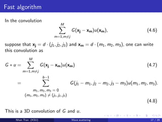 Fast algorithm
In the convolution
M
m=1,m=j
G(xj − xm)u(xm), (4.6)
suppose that xj = d · (j1, j2, j3) and xm = d · (m1, m2, m3), one can write
this convolution as
G ∗ u =
M
m=1,m=j
G(xj − xm)u(xm) (4.7)
=
b−1
m1, m2, m3 = 0
(m1, m2, m3) = (j1, j2, j3)
G(j1 − m1, j2 − m2, j3 − m3)u(m1, m2, m3).
(4.8)
This is a 3D convolution of G and u.
Nhan Tran (KSU) Wave scattering 17 / 29
 