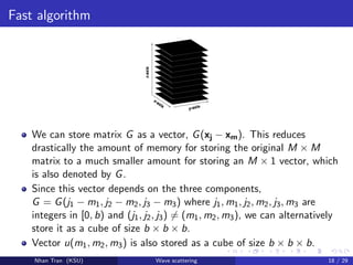 Fast algorithm
We can store matrix G as a vector, G(xj − xm). This reduces
drastically the amount of memory for storing the original M × M
matrix to a much smaller amount for storing an M × 1 vector, which
is also denoted by G.
Since this vector depends on the three components,
G = G(j1 − m1, j2 − m2, j3 − m3) where j1, m1, j2, m2, j3, m3 are
integers in [0, b) and (j1, j2, j3) = (m1, m2, m3), we can alternatively
store it as a cube of size b × b × b.
Vector u(m1, m2, m3) is also stored as a cube of size b × b × b.
Nhan Tran (KSU) Wave scattering 18 / 29
 