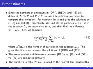 Error estimates
Since the numbers of unknowns in (ORI), (RED), and (IE) are
diﬀerent, M P and P < C, we use interpolation procedure to
compare their solutions. For example, let x and y be the solutions of
(ORI) and (RED), respectively. We ﬁnd all the particles xi that lie in
the subcube ∆q corresponding to yq and then ﬁnd the diﬀerence
|xi − yq|. Then, we compute
sup
yq
1
N(∆q)
xi ∈∆q
|xi − yq|, (5.3)
where N(∆q) is the number of particles in the subcube ∆q. This
gives the diﬀerence between the solutions of (ORI) and (RED).
The errors (solution diﬀerences) between (RED) vs. (IE) and (ORI)
vs. (IE) are computed similarly.
The numbers in table 26 are rounded to the nearest ten-thousandths.
Nhan Tran (KSU) Wave scattering 25 / 29
 