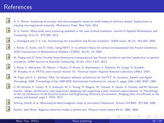 References
A. G. Ramm. Scattering of acoustic and electromagnetic waves by small bodies of arbitrary shapes. Applications to
creating new engineered materials. Momentum Press, New York, 2013.
A. G. Ramm. Many-body wave scattering problems in the case of small scatterers. Journal of Applied Mathematics and
Computing, 41 (1-2): 473–500, 2013.
L. Greengard and J. Y. Lee. Accelerating the nonuniform fast Fourier transform. SIAM review, 46 (3): 443–454, 2004.
J. Keiner, S. Kunis, and D. Potts. Using NFFT 3—a software library for various non-equispaced fast Fourier transforms.
ACM Transactions on Mathematical Software (TOMS), 36 (4): 19, 2009.
M. Pippig and D. Potts. Parallel three-dimensional nonequispaced fast Fourier transforms and their application to particle
simulation. SIAM Journal on Scientiﬁc Computing, 35 (4): C411–C437, 2013.
S. Balay, S. Abhyankar, M. Adams, J. Brown, P. Brune, K. Buschelman, V. Eijkhout, W. Gropp, D. Kaushik,
M. Knepley, et al. PETSc users manual revision 3.5. Technical report, Argonne National Laboratory (ANL), 2014.
M. Frigo and S. G. Johnson. Fftw: An adaptive software architecture for the FFT. In Acoustics, Speech and Signal
Processing, 1998, Proceedings of the 1998 IEEE International Conference on, volume 3, pages 1381–1384. IEEE, 1998.
S. M. Strande, P. Cicotti, R. S. Sinkovits, W. S. Young, R. Wagner, M. Tatineni, E. Hocks, A. Snavely, and M. Norman.
Gordon: design, performance, and experiences deploying and supporting a data intensive supercomputer. In Proceedings
of the 1st Conference of the Extreme Science and Engineering Discovery Environment: Bridging from the eXtreme to the
campus and beyond, page 3. ACM, 2012.
Schurig, David, et al. Metamaterial electromagnetic cloak at microwave frequencies. Science 314.5801: 977-980, 2006.
Pendry, John Brian. Negative refraction makes a perfect lens. Physical review letters 85.18: 3966, 2000.
Nhan Tran (KSU) Wave scattering 28 / 29
 