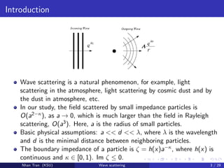 Introduction
Wave scattering is a natural phenomenon, for example, light
scattering in the atmosphere, light scattering by cosmic dust and by
the dust in atmosphere, etc.
In our study, the ﬁeld scattered by small impedance particles is
O(a2−κ), as a → 0, which is much larger than the ﬁeld in Rayleigh
scattering, O(a3). Here, a is the radius of small particles.
Basic physical assumptions: a << d << λ, where λ is the wavelength
and d is the minimal distance between neighboring particles.
The boundary impedance of a particle is ζ = h(x)a−κ, where h(x) is
continuous and κ ∈ [0, 1). Im ζ ≤ 0.
Nhan Tran (KSU) Wave scattering 3 / 29
 