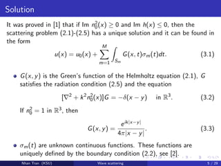 Solution
It was proved in [1] that if Im n2
0(x) ≥ 0 and Im h(x) ≤ 0, then the
scattering problem (2.1)-(2.5) has a unique solution and it can be found in
the form
u(x) = u0(x) +
M
m=1 Sm
G(x, t)σm(t)dt. (3.1)
G(x, y) is the Green’s function of the Helmholtz equation (2.1), G
satisﬁes the radiation condition (2.5) and the equation
[ 2
+ k2
n2
0(x)]G = −δ(x − y) in R3
. (3.2)
If n2
0 = 1 in R3, then
G(x, y) =
eik|x−y|
4π|x − y|
. (3.3)
σm(t) are unknown continuous functions. These functions are
uniquely deﬁned by the boundary condition (2.2), see [2].
Nhan Tran (KSU) Wave scattering 5 / 29
 