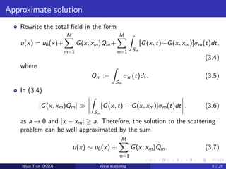 Approximate solution
Rewrite the total ﬁeld in the form
u(x) = u0(x)+
M
m=1
G(x, xm)Qm+
M
m=1 Sm
[G(x, t)−G(x, xm)]σm(t)dt,
(3.4)
where
Qm :=
Sm
σm(t)dt. (3.5)
In (3.4)
|G(x, xm)Qm|
Sm
[G(x, t) − G(x, xm)]σm(t)dt , (3.6)
as a → 0 and |x − xm| ≥ a. Therefore, the solution to the scattering
problem can be well approximated by the sum
u(x) ∼ u0(x) +
M
m=1
G(x, xm)Qm. (3.7)
Nhan Tran (KSU) Wave scattering 6 / 29
 
