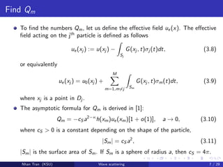 Find Qm
To ﬁnd the numbers Qm, let us deﬁne the eﬀective ﬁeld ue(x). The eﬀective
ﬁeld acting on the jth
particle is deﬁned as follows
ue(xj ) := u(xj ) −
Sj
G(xj , t)σj (t)dt, (3.8)
or equivalently
ue(xj ) = u0(xj ) +
M
m=1,m=j Sm
G(xj , t)σm(t)dt, (3.9)
where xj is a point in Dj .
The asymptotic formula for Qm is derived in [1]:
Qm = −cS a2−κ
h(xm)ue(xm)[1 + o(1)], a → 0, (3.10)
where cS > 0 is a constant depending on the shape of the particle,
|Sm| = cS a2
, (3.11)
|Sm| is the surface area of Sm. If Sm is a sphere of radius a, then cS = 4π.
Nhan Tran (KSU) Wave scattering 7 / 29
 