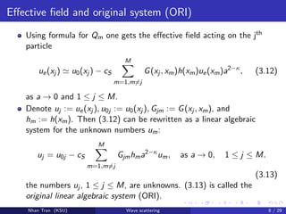 Eﬀective ﬁeld and original system (ORI)
Using formula for Qm one gets the eﬀective ﬁeld acting on the jth
particle
ue(xj ) u0(xj ) − cS
M
m=1,m=j
G(xj , xm)h(xm)ue(xm)a2−κ
, (3.12)
as a → 0 and 1 ≤ j ≤ M.
Denote uj := ue(xj ), u0j := u0(xj ), Gjm := G(xj , xm), and
hm := h(xm). Then (3.12) can be rewritten as a linear algebraic
system for the unknown numbers um:
uj = u0j − cS
M
m=1,m=j
Gjmhma2−κ
um, as a → 0, 1 ≤ j ≤ M.
(3.13)
the numbers uj , 1 ≤ j ≤ M, are unknowns. (3.13) is called the
original linear algebraic system (ORI).
Nhan Tran (KSU) Wave scattering 8 / 29
 