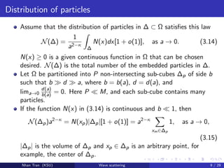 Distribution of particles
Assume that the distribution of particles in ∆ ⊂ Ω satisﬁes this law
N(∆) =
1
a2−κ
∆
N(x)dx[1 + o(1)], as a → 0. (3.14)
N(x) ≥ 0 is a given continuous function in Ω that can be chosen
desired. N(∆) is the total number of the embedded particles in ∆.
Let Ω be partitioned into P non-intersecting sub-cubes ∆p of side b
such that b d a, where b = b(a), d = d(a), and
lima→0
d(a)
b(a) = 0. Here P M, and each sub-cube contains many
particles.
If the function N(x) in (3.14) is continuous and b 1, then
N(∆p)a2−κ
= N(xp)|∆p|[1 + o(1)] = a2−κ
xm∈∆p
1, as a → 0,
(3.15)
|∆p| is the volume of ∆p and xp ∈ ∆p is an arbitrary point, for
example, the center of ∆p.
Nhan Tran (KSU) Wave scattering 9 / 29
 