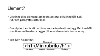 Element?
• Det finns olika element som representerar olika innehåll, t.ex.
rubriker, paragrafer, listor m.m.
• Grundprincipen är att det finns en start- och ett sluttagg. Det innehåll
som finns mellan dessa taggar tilldelas elementets formatiering.
• Kan även ha attribut
 