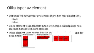 Olika typer av element
• Det finns två huvudtyper av element (finns fler, mer om det sen).
• Block
• Inline
• Block-element visas generellt (utan styling från css) upp över hela
skärmen horisontellt, som ett block
• Inline-element visas generellt (utan styling från css) endast upp där
dess innehåll finns.
 