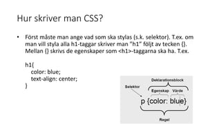 Hur skriver man CSS?
• Först måste man ange vad som ska stylas (s.k. selektor). T.ex. om
man vill styla alla h1-taggar skriver man ”h1” följt av tecken {}.
Mellan {} skrivs de egenskaper som <h1>-taggarna ska ha. T.ex.
h1{
color: blue;
text-align: center;
}
 