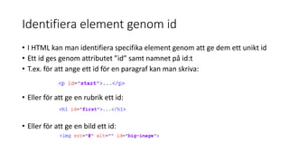 Identifiera element genom id
• I HTML kan man identifiera specifika element genom att ge dem ett unikt id
• Ett id ges genom attributet ”id” samt namnet på id:t
• T.ex. för att ange ett id för en paragraf kan man skriva:
• Eller för att ge en rubrik ett id:
• Eller för att ge en bild ett id:
 