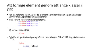 Att formge element genom att ange klasser i
CSS
• För att referera från CSS till de element som har tilldelat sig en viss klass
skriver man . (punkt) och klassnamnet
• T.ex. för att referera till paragraferna:
Så skriver man i CSS:
• Och för att ge texten i paragraferna med klassen ”blue” blå färg skriver man
i CSS:
 