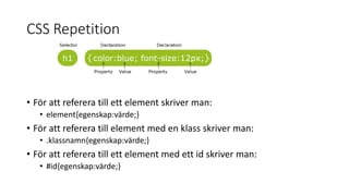 CSS Repetition
• För att referera till ett element skriver man:
• element{egenskap:värde;}
• För att referera till element med en klass skriver man:
• .klassnamn{egenskap:värde;}
• För att referera till ett element med ett id skriver man:
• #id{egenskap:värde;}
 