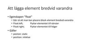 Att lägga element bredvid varandra
• Egenskapen ”float”
• Gör så att man kan placera block-element bredvid varandra
• Float:left; Flyttar elementet till vänster
• Float:right; Flyttar elementet till höger
• Gäller
• postion: static
• position: relative
 