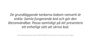 De grundläggande tankarna bakom ramverk är
enkla: Samla fungerande kod och gör den
återanvändbar. Passa samtidigt på att presentera
ett enhetligt sätt att skriva kod.
http://computersweden.idg.se/2.2683/1.606077/ramverk-eller-inte-ramverk--det-ar-fragan
 