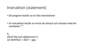 Instruktion (statement)
• Ett program består av en lista instruktioner
• En instruktion består av minst ett uttryck och avslutas med ett
semikolon ”;”
5;
alert(”Hej och välkommen”);
var birthYear = 2017 – age;
 