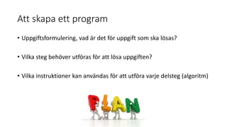 Att skapa ett program
• Uppgiftsformulering, vad är det för uppgift som ska lösas?
• Vilka steg behöver utföras för att lösa uppgiften?
• Vilka instruktioner kan användas för att utföra varje delsteg (algoritm)
 