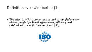Definition av användbarhet (1)
• “The extent to which a product can be used by specified users to
achieve specified goals with effectiveness, efficiency, and
satisfaction in a specified context of use” (ISO)
 