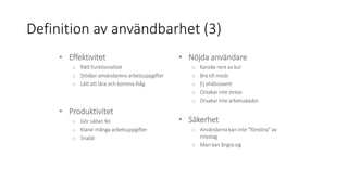 Definition av användbarhet (3)
• Effektivitet
o Rätt funktionalitet
o Stödjer användarens arbetsuppgifter
o Lätt att lära och komma ihåg
• Produktivitet
o Gör sällan fel
o Klarar många arbetsuppgifter
o Snabb
• Nöjda användare
o Kanske rent av kul
o Bra till mods
o Ej ohälsosamt
o Orsakar inte stress
o Orsakar inte arbetsskador
• Säkerhet
o Användarna kan inte ”förstöra” av
misstag
o Man kan ångra sig
 