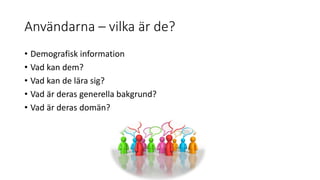 Användarna – vilka är de?
• Demografisk information
• Vad kan dem?
• Vad kan de lära sig?
• Vad är deras generella bakgrund?
• Vad är deras domän?
 