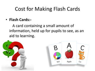 Cost for Making Flash Cards
• Flash Cards:-
A card containing a small amount of
information, held up for pupils to see, as an
aid to learning.
