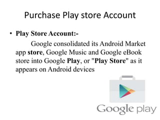 Purchase Play store Account
• Play Store Account:-
Google consolidated its Android Market
app store, Google Music and Google eBook
store into Google Play, or "Play Store" as it
appears on Android devices.