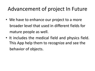 Advancement of project In Future
• We have to enhance our project to a more
broader level that used in different fields for
mature people as well.
• It includes the medical field and physics field.
This App help them to recognize and see the
behavior of objects.