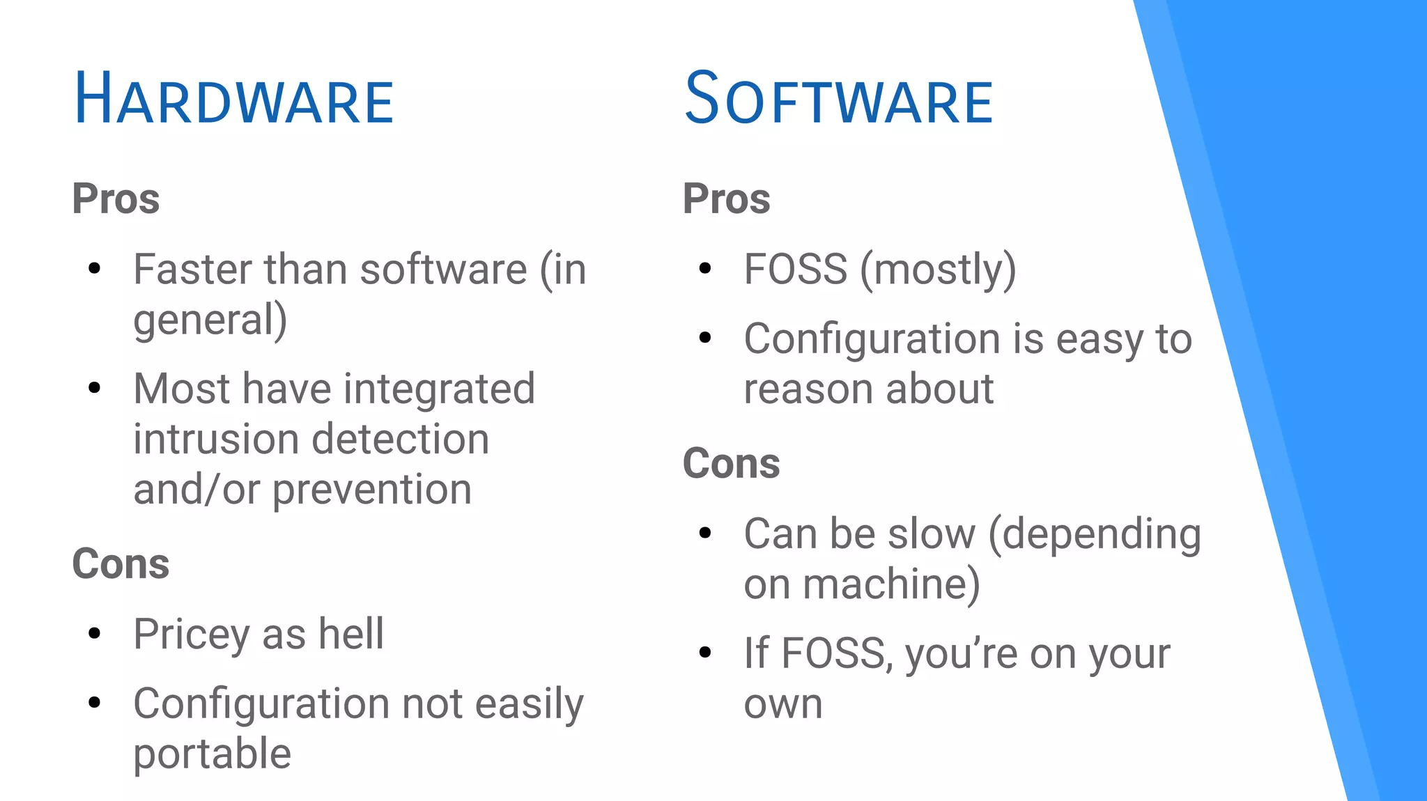 Hardware
Pros
●
Faster than software (in
general)
●
Most have integrated
intrusion detection
and/or prevention
Cons
●
Pricey as hell
●
Confguration not easily
portable
Pros
●
FOSS (mostly)
●
Confguration is easy to
reason about
Cons
●
Can be slow (depending
on machine)
●
If FOSS, you’re on your
own
Software
 