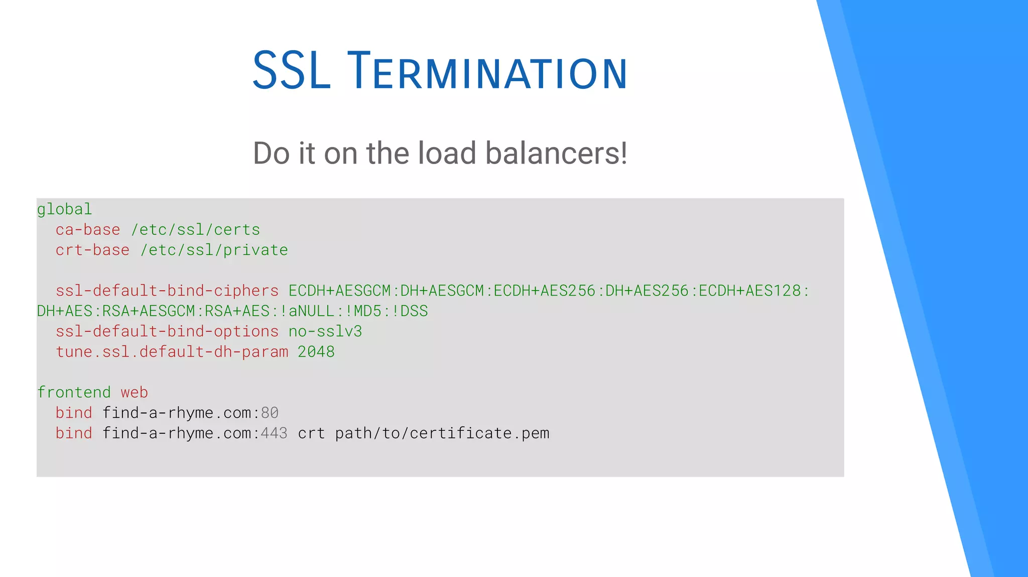 SSL Termination
Do it on the load balancers!
global
ca-base /etc/ssl/certs
crt-base /etc/ssl/private
ssl-default-bind-ciphers ECDH+AESGCM:DH+AESGCM:ECDH+AES256:DH+AES256:ECDH+AES128:
DH+AES:RSA+AESGCM:RSA+AES:!aNULL:!MD5:!DSS
ssl-default-bind-options no-sslv3
tune.ssl.default-dh-param 2048
frontend web
bind find-a-rhyme.com:80
bind find-a-rhyme.com:443 crt path/to/certificate.pem
 