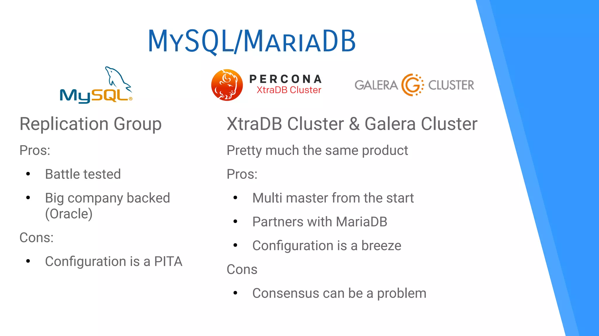MySQL/MariaDB
Replication Group
Pros:
●
Battle tested
●
Big company backed
(Oracle)
Cons:
●
Confguration is a PITA
XtraDB Cluster & Galera Cluster
Pretty much the same product
Pros:
●
Multi master from the start
●
Partners with MariaDB
●
Confguration is a breeze
Cons
●
Consensus can be a problem
 