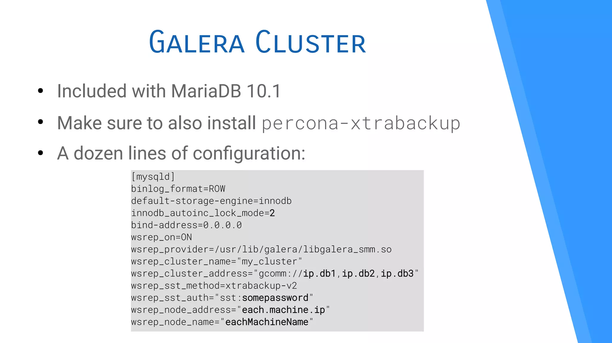 Galera Cluster
●
Included with MariaDB 10.1
●
Make sure to also install percona-xtrabackup
●
A dozen lines of confguration:
[mysqld]
binlog_format=ROW
default-storage-engine=innodb
innodb_autoinc_lock_mode=2
bind-address=0.0.0.0
wsrep_on=ON
wsrep_provider=/usr/lib/galera/libgalera_smm.so
wsrep_cluster_name="my_cluster"
wsrep_cluster_address="gcomm://ip.db1,ip.db2,ip.db3"
wsrep_sst_method=xtrabackup-v2
wsrep_sst_auth="sst:somepassword"
wsrep_node_address="each.machine.ip"
wsrep_node_name="eachMachineName"
 