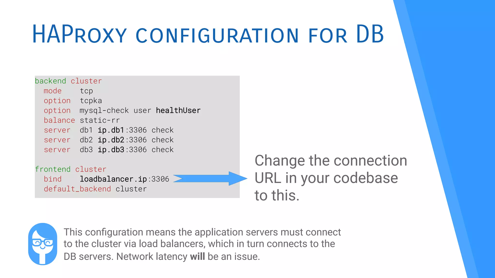 HAProxy configuration for DB
backend cluster
mode tcp
option tcpka
option mysql-check user healthUser
balance static-rr
server db1 ip.db1:3306 check
server db2 ip.db2:3306 check
server db3 ip.db3:3306 check
frontend cluster
bind loadbalancer.ip:3306
default_backend cluster
Change the connection
URL in your codebase
to this.
This confguration means the application servers must connect
to the cluster via load balancers, which in turn connects to the
DB servers. Network latency will be an issue.
 