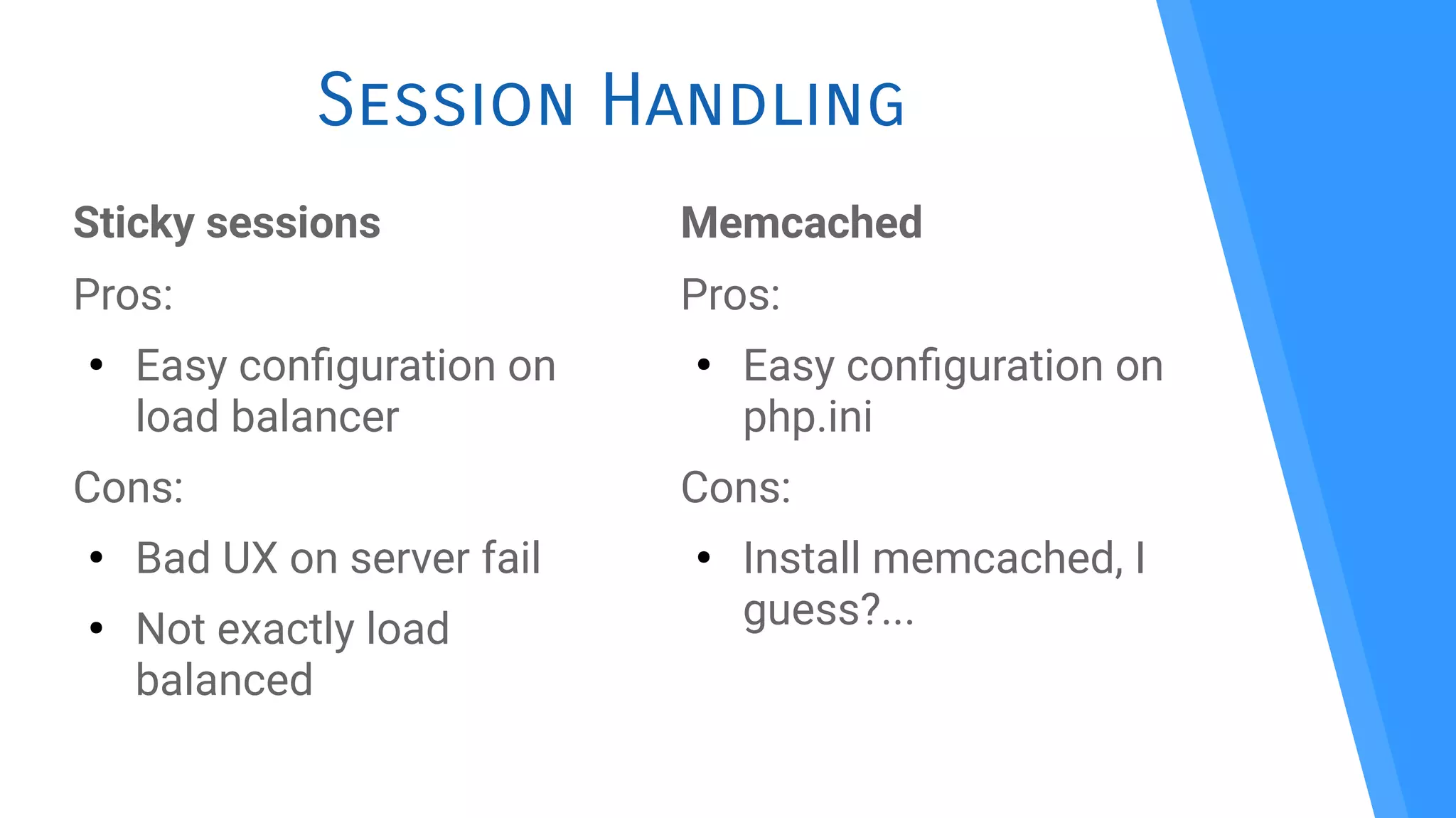 Session Handling
Sticky sessions
Pros:
●
Easy confguration on
load balancer
Cons:
●
Bad UX on server fail
●
Not exactly load
balanced
Memcached
Pros:
●
Easy confguration on
php.ini
Cons:
●
Install memcached, I
guess?...
 