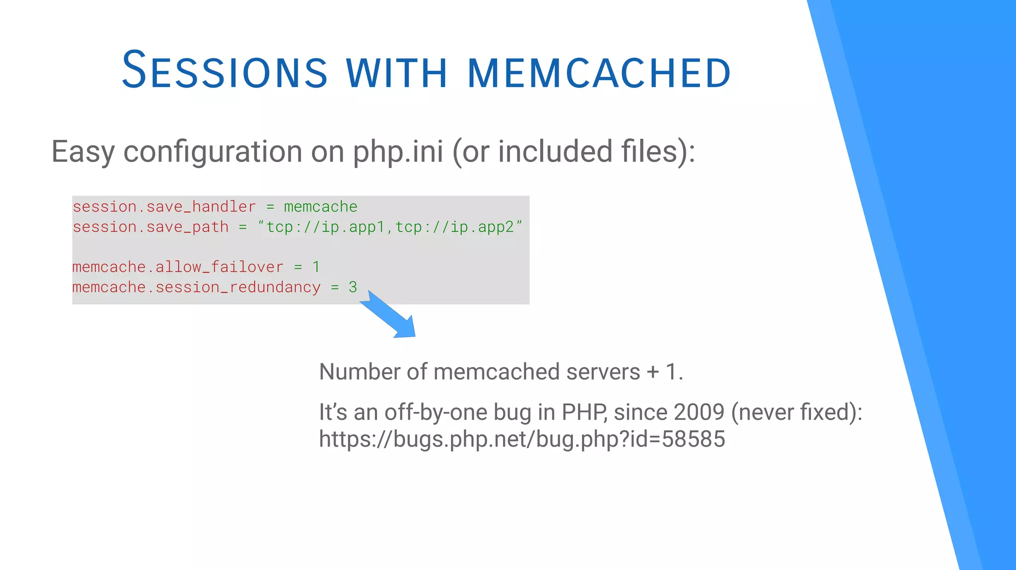 Sessions with memcached
Easy confguration on php.ini (or included fles):
session.save_handler = memcache
session.save_path = “tcp://ip.app1,tcp://ip.app2”
memcache.allow_failover = 1
memcache.session_redundancy = 3
Number of memcached servers + 1.
It’s an off-by-one bug in PHP, since 2009 (never fxed):
https://bugs.php.net/bug.php?id=58585
 