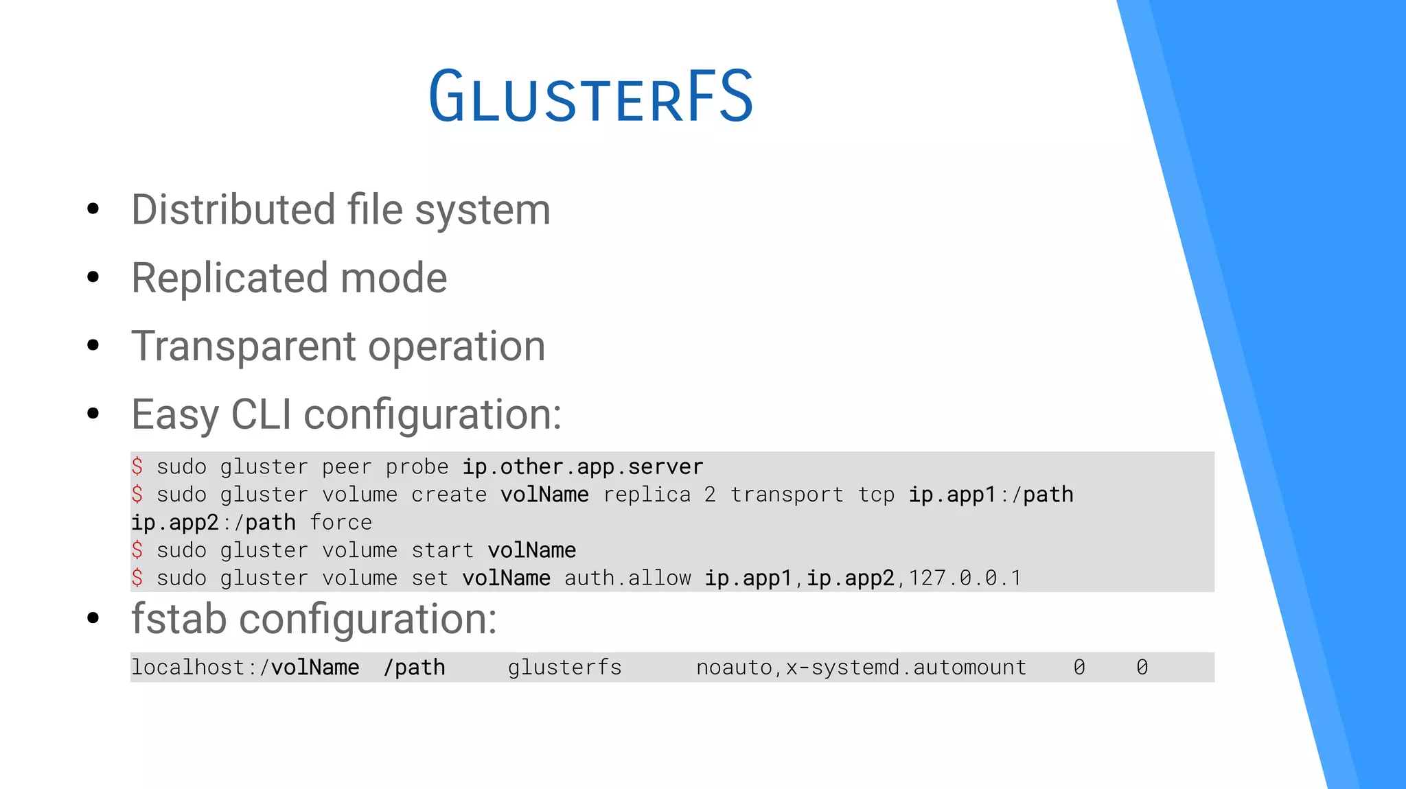 GlusterFS
●
Distributed fle system
●
Replicated mode
●
Transparent operation
●
Easy CLI confguration:
●
fstab confguration:
$ sudo gluster peer probe ip.other.app.server
$ sudo gluster volume create volName replica 2 transport tcp ip.app1:/path
ip.app2:/path force
$ sudo gluster volume start volName
$ sudo gluster volume set volName auth.allow ip.app1,ip.app2,127.0.0.1
localhost:/volName /path glusterfs noauto,x-systemd.automount 0 0
 
