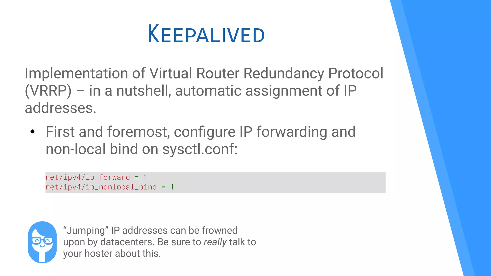 Keepalived
Implementation of Virtual Router Redundancy Protocol
(VRRP) – in a nutshell, automatic assignment of IP
addresses.
●
First and foremost, confgure IP forwarding and
non-local bind on sysctl.conf:
net/ipv4/ip_forward = 1
net/ipv4/ip_nonlocal_bind = 1
“Jumping” IP addresses can be frowned
upon by datacenters. Be sure to really talk to
your hoster about this.
 