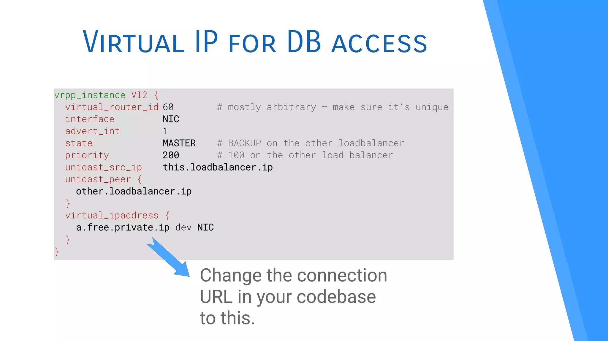 Virtual IP for DB access
vrpp_instance VI2 {
virtual_router_id 60 # mostly arbitrary – make sure it’s unique
interface NIC
advert_int 1
state MASTER # BACKUP on the other loadbalancer
priority 200 # 100 on the other load balancer
unicast_src_ip this.loadbalancer.ip
unicast_peer {
other.loadbalancer.ip
}
virtual_ipaddress {
a.free.private.ip dev NIC
}
}
Change the connection
URL in your codebase
to this.
 