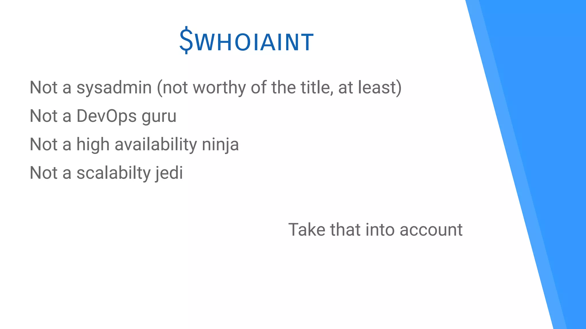 $whoiaint
Not a sysadmin (not worthy of the title, at least)
Not a DevOps guru
Not a high availability ninja
Not a scalabilty jedi
Take that into account
 