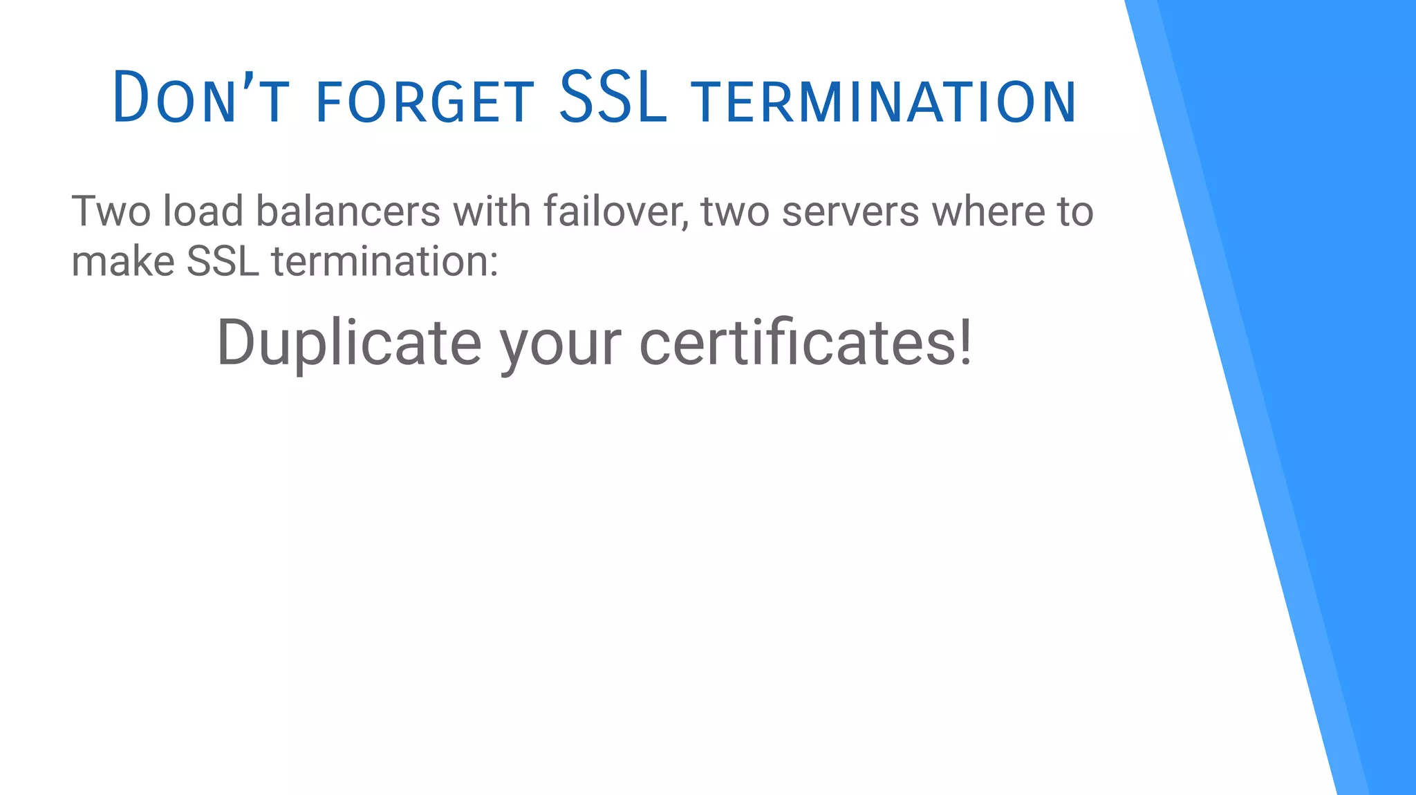 Don’t forget SSL termination
Two load balancers with failover, two servers where to
make SSL termination:
Duplicate your certifcates!
 